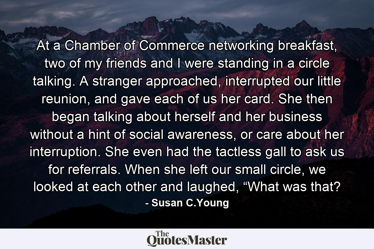 At a Chamber of Commerce networking breakfast, two of my friends and I were standing in a circle talking. A stranger approached, interrupted our little reunion, and gave each of us her card. She then began talking about herself and her business without a hint of social awareness, or care about her interruption. She even had the tactless gall to ask us for referrals. When she left our small circle, we looked at each other and laughed, “What was that? - Quote by Susan C.Young