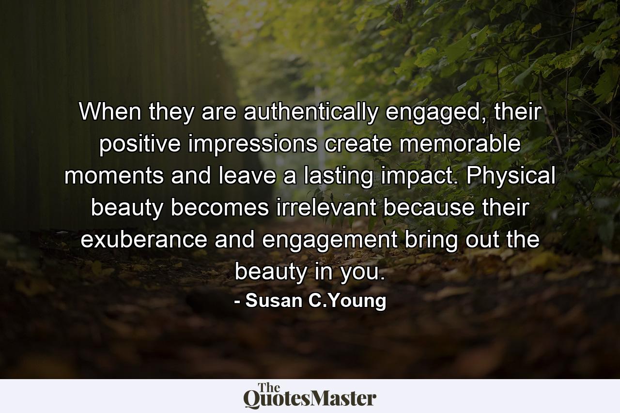 When they are authentically engaged, their positive impressions create memorable moments and leave a lasting impact. Physical beauty becomes irrelevant because their exuberance and engagement bring out the beauty in you. - Quote by Susan C.Young