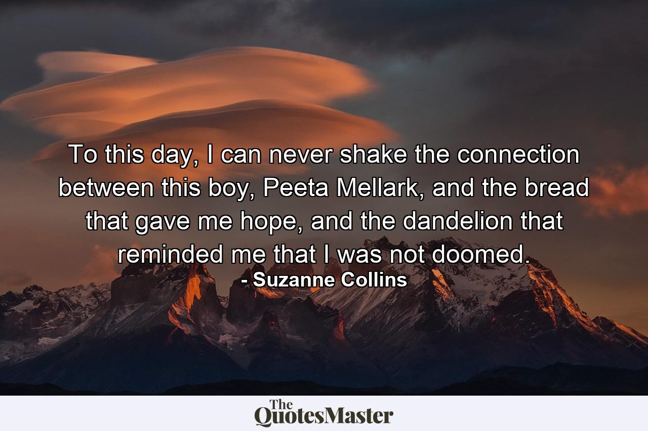 To this day, I can never shake the connection between this boy, Peeta Mellark, and the bread that gave me hope, and the dandelion that reminded me that I was not doomed. - Quote by Suzanne Collins