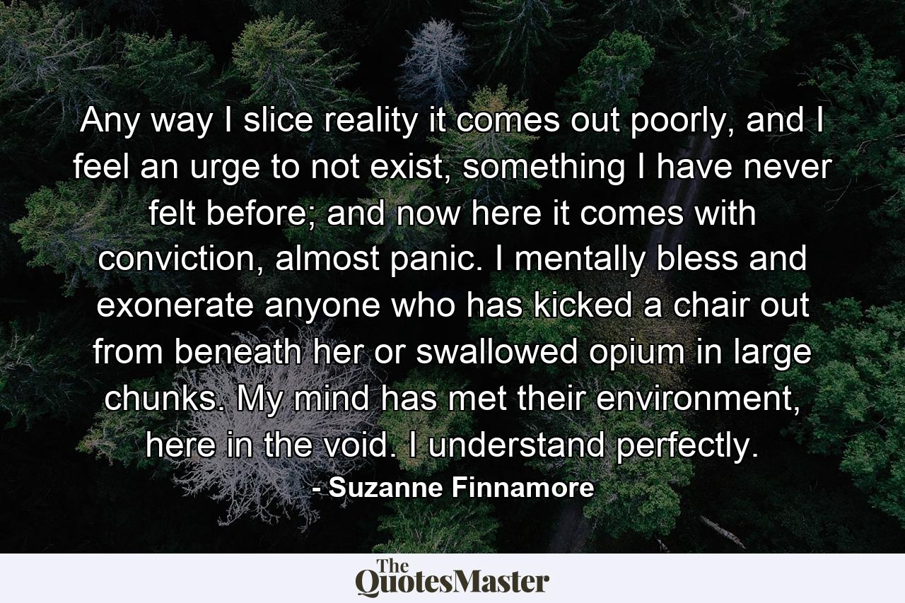 Any way I slice reality it comes out poorly, and I feel an urge to not exist, something I have never felt before; and now here it comes with conviction, almost panic. I mentally bless and exonerate anyone who has kicked a chair out from beneath her or swallowed opium in large chunks. My mind has met their environment, here in the void. I understand perfectly. - Quote by Suzanne Finnamore