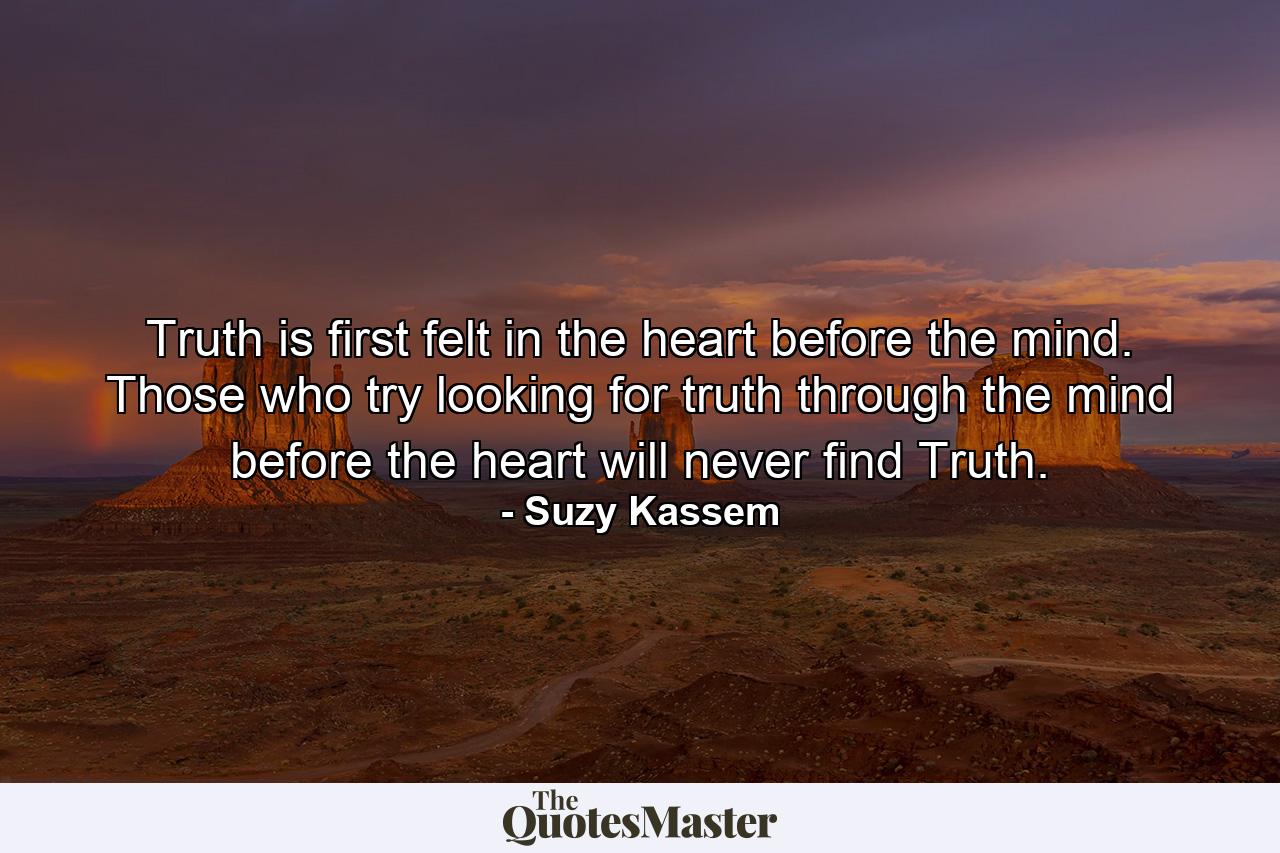 Truth is first felt in the heart before the mind. Those who try looking for truth through the mind before the heart will never find Truth. - Quote by Suzy Kassem