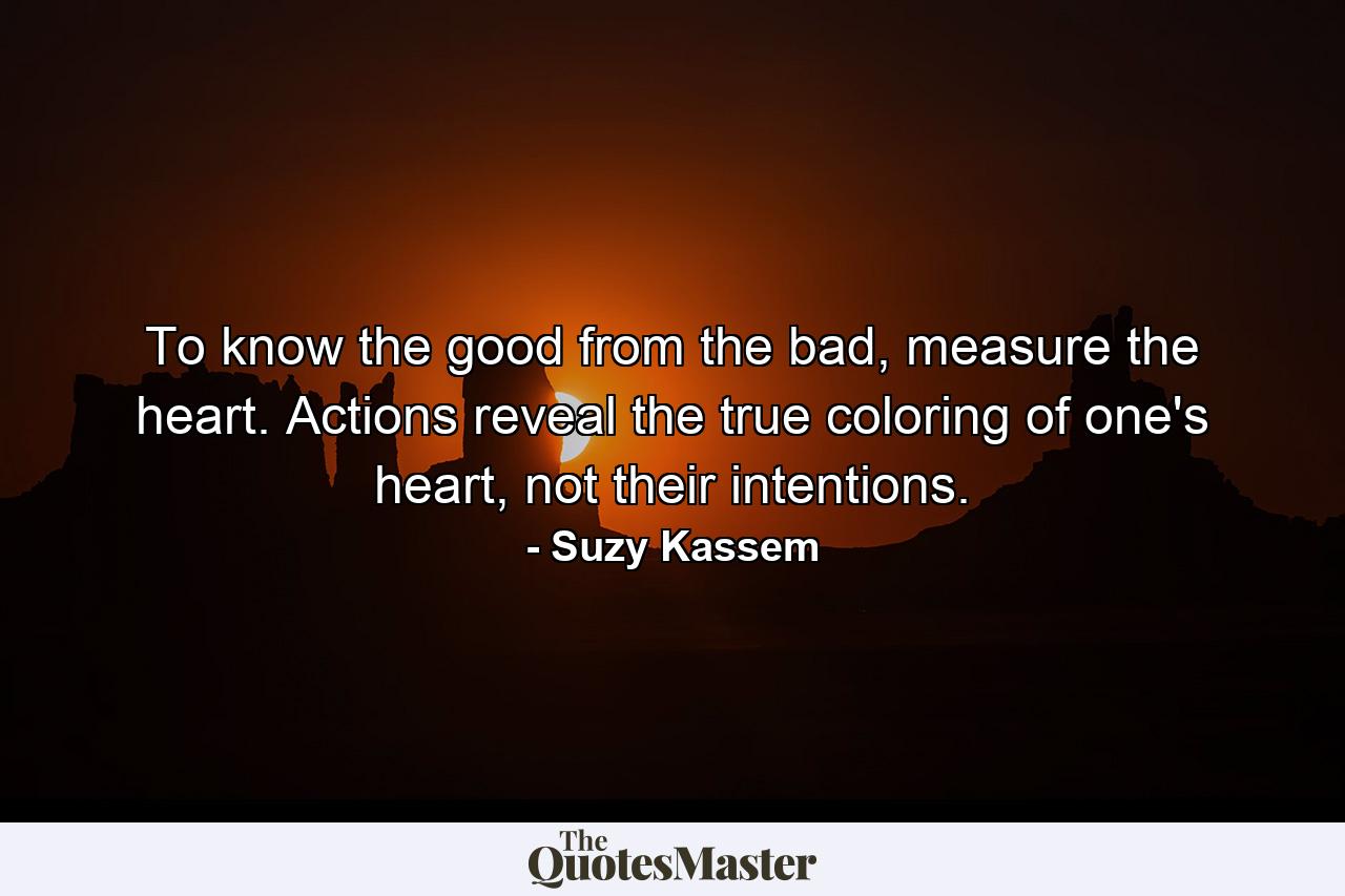 To know the good from the bad, measure the heart. Actions reveal the true coloring of one's heart, not their intentions. - Quote by Suzy Kassem