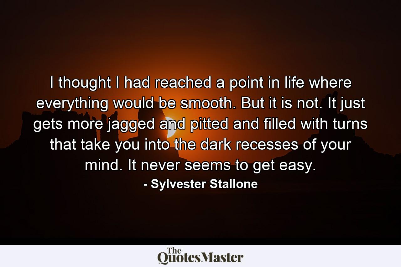 I thought I had reached a point in life where everything would be smooth. But it is not. It just gets more jagged and pitted and filled with turns that take you into the dark recesses of your mind. It never seems to get easy. - Quote by Sylvester Stallone