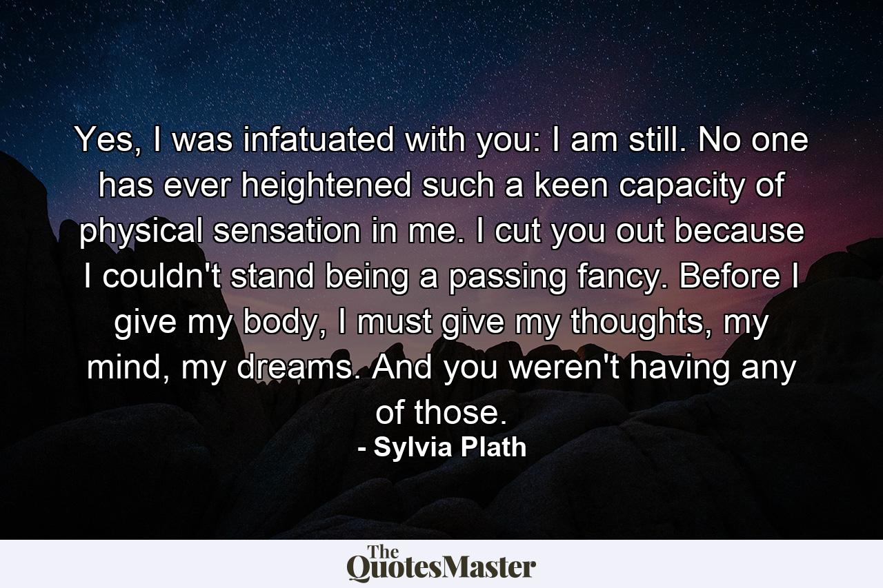 Yes, I was infatuated with you: I am still. No one has ever heightened such a keen capacity of physical sensation in me. I cut you out because I couldn't stand being a passing fancy. Before I give my body, I must give my thoughts, my mind, my dreams. And you weren't having any of those. - Quote by Sylvia Plath