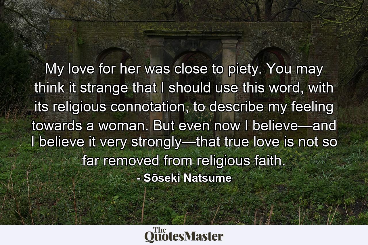 My love for her was close to piety. You may think it strange that I should use this word, with its religious connotation, to describe my feeling towards a woman. But even now I believe—and I believe it very strongly—that true love is not so far removed from religious faith. - Quote by Sōseki Natsume