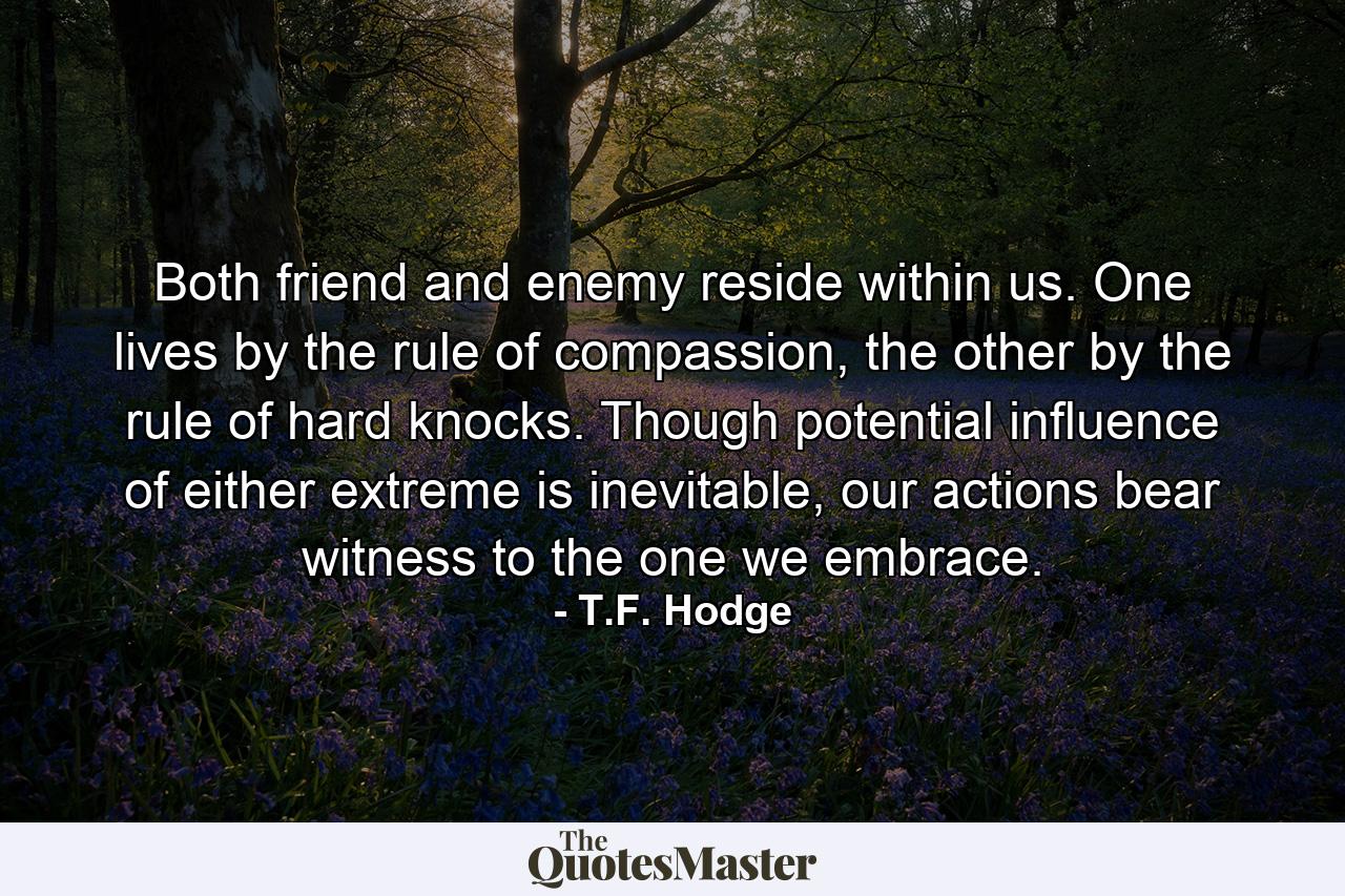 Both friend and enemy reside within us. One lives by the rule of compassion, the other by the rule of hard knocks. Though potential influence of either extreme is inevitable, our actions bear witness to the one we embrace. - Quote by T.F. Hodge