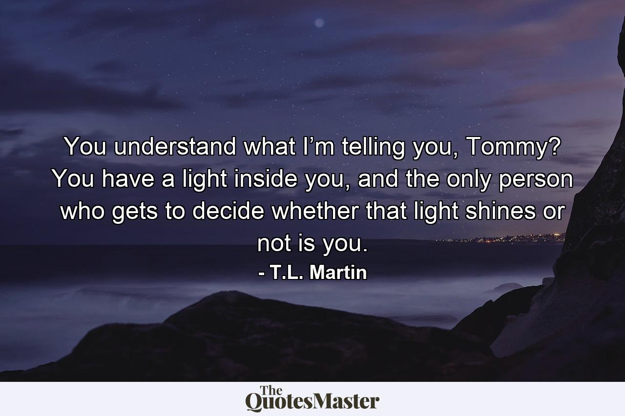 You understand what I’m telling you, Tommy? You have a light inside you, and the only person who gets to decide whether that light shines or not is you. - Quote by T.L. Martin