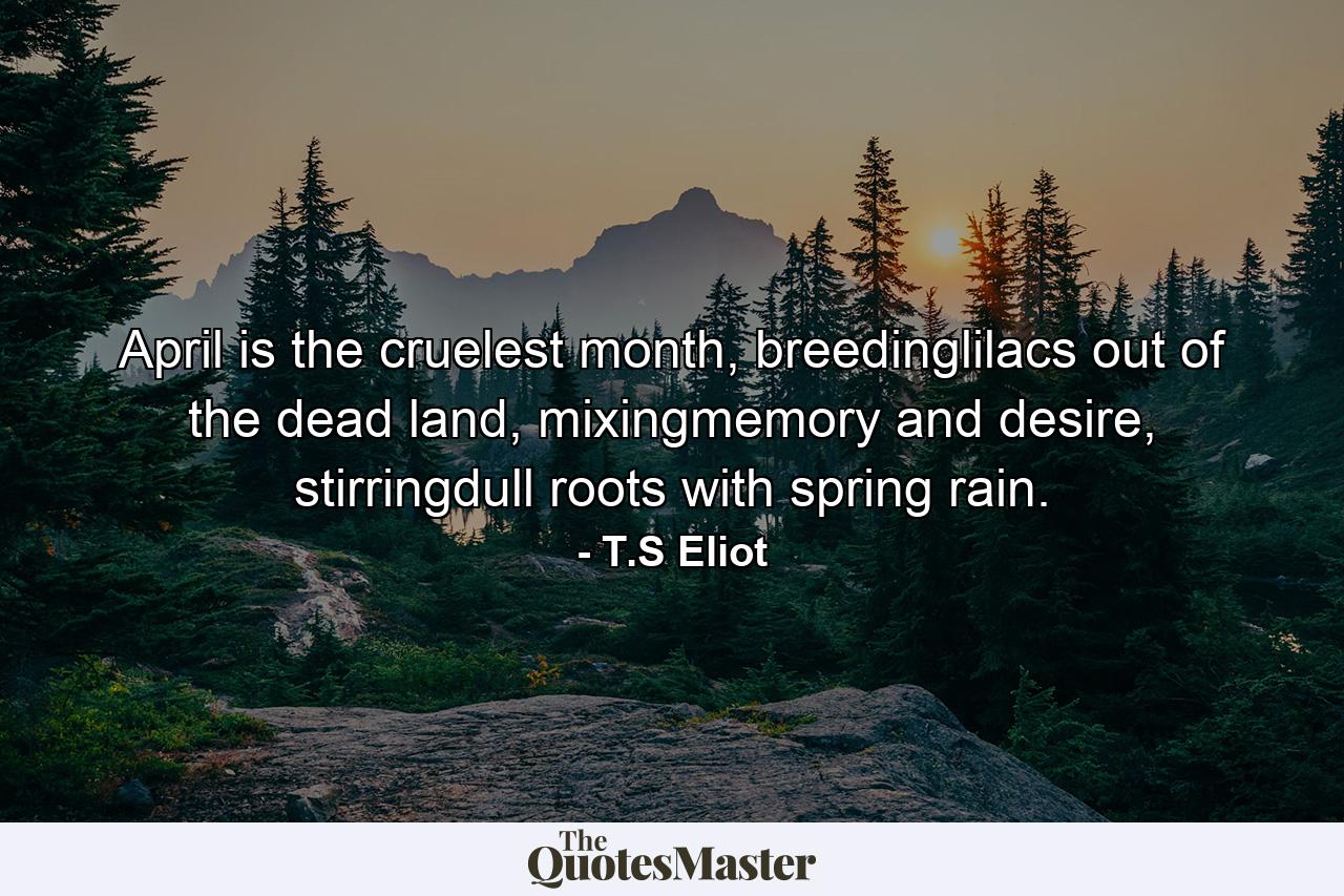 April is the cruelest month, breedinglilacs out of the dead land, mixingmemory and desire, stirringdull roots with spring rain. - Quote by T.S Eliot