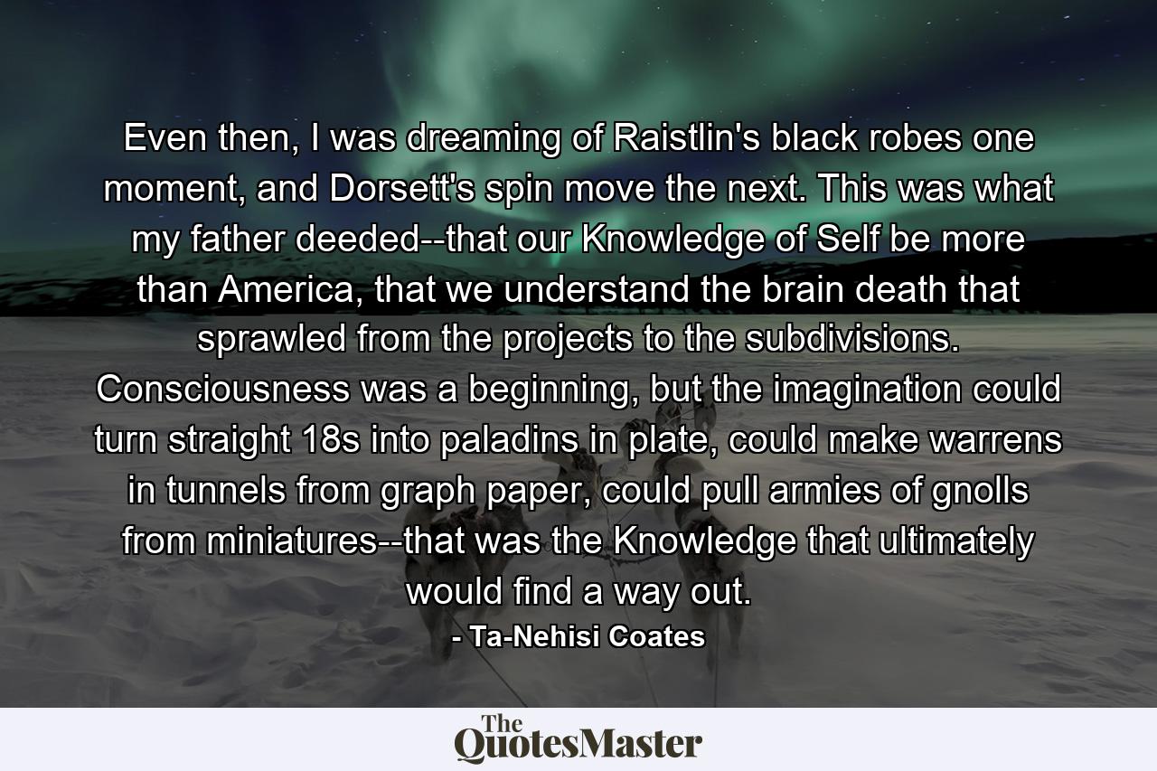 Even then, I was dreaming of Raistlin's black robes one moment, and Dorsett's spin move the next. This was what my father deeded--that our Knowledge of Self be more than America, that we understand the brain death that sprawled from the projects to the subdivisions. Consciousness was a beginning, but the imagination could turn straight 18s into paladins in plate, could make warrens in tunnels from graph paper, could pull armies of gnolls from miniatures--that was the Knowledge that ultimately would find a way out. - Quote by Ta-Nehisi Coates