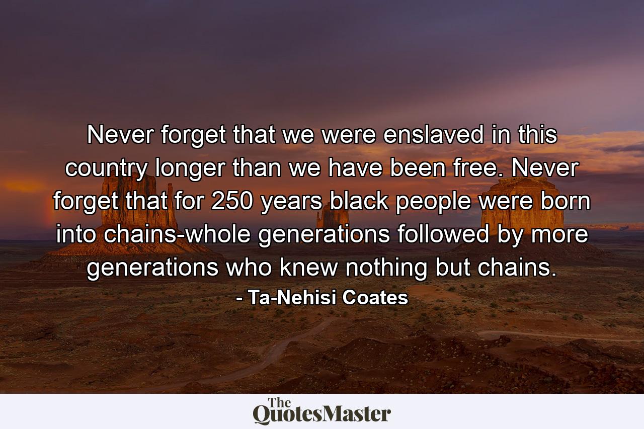 Never forget that we were enslaved in this country longer than we have been free. Never forget that for 250 years black people were born into chains-whole generations followed by more generations who knew nothing but chains. - Quote by Ta-Nehisi Coates