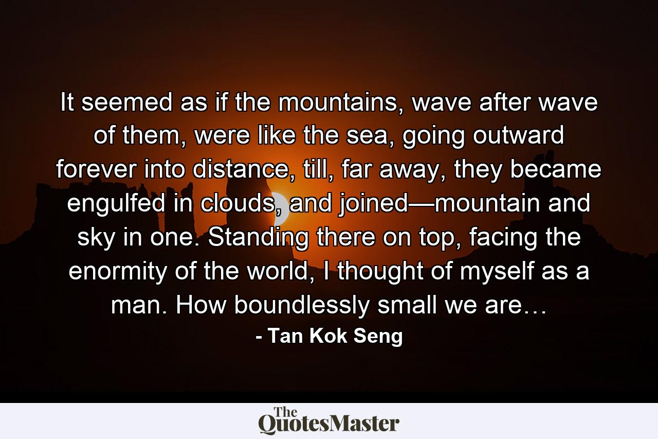 It seemed as if the mountains, wave after wave of them, were like the sea, going outward forever into distance, till, far away, they became engulfed in clouds, and joined—mountain and sky in one. Standing there on top, facing the enormity of the world, I thought of myself as a man. How boundlessly small we are… - Quote by Tan Kok Seng