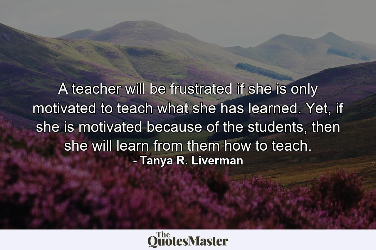 A teacher will be frustrated if she is only motivated to teach what she has learned. Yet, if she is motivated because of the students, then she will learn from them how to teach. - Quote by Tanya R. Liverman