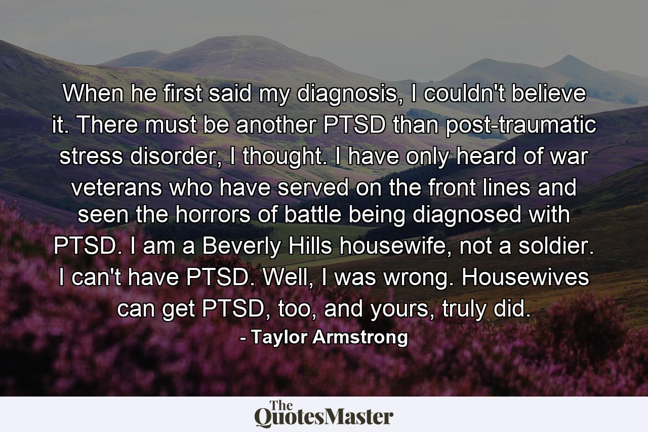 When he first said my diagnosis, I couldn't believe it. There must be another PTSD than post-traumatic stress disorder, I thought. I have only heard of war veterans who have served on the front lines and seen the horrors of battle being diagnosed with PTSD. I am a Beverly Hills housewife, not a soldier. I can't have PTSD. Well, I was wrong. Housewives can get PTSD, too, and yours, truly did. - Quote by Taylor Armstrong