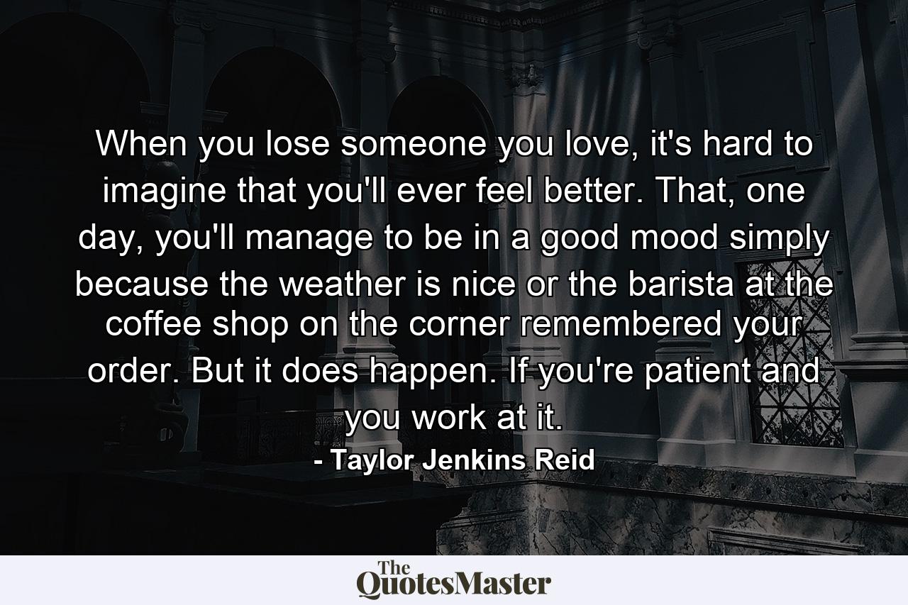 When you lose someone you love, it's hard to imagine that you'll ever feel better. That, one day, you'll manage to be in a good mood simply because the weather is nice or the barista at the coffee shop on the corner remembered your order. But it does happen. If you're patient and you work at it. - Quote by Taylor Jenkins Reid