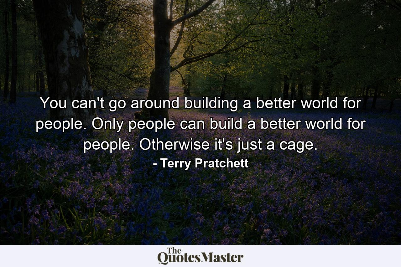 You can't go around building a better world for people. Only people can build a better world for people. Otherwise it's just a cage. - Quote by Terry Pratchett