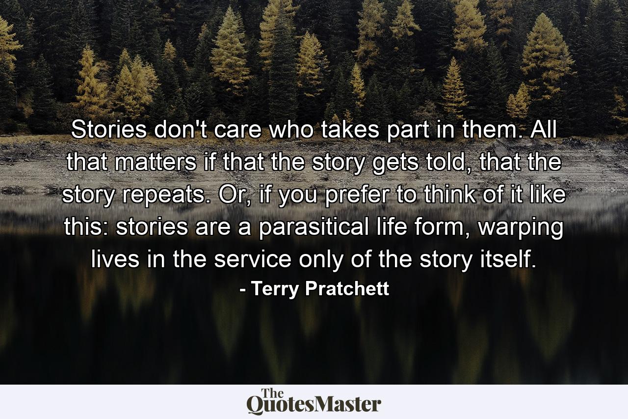 Stories don't care who takes part in them. All that matters if that the story gets told, that the story repeats. Or, if you prefer to think of it like this: stories are a parasitical life form, warping lives in the service only of the story itself. - Quote by Terry Pratchett