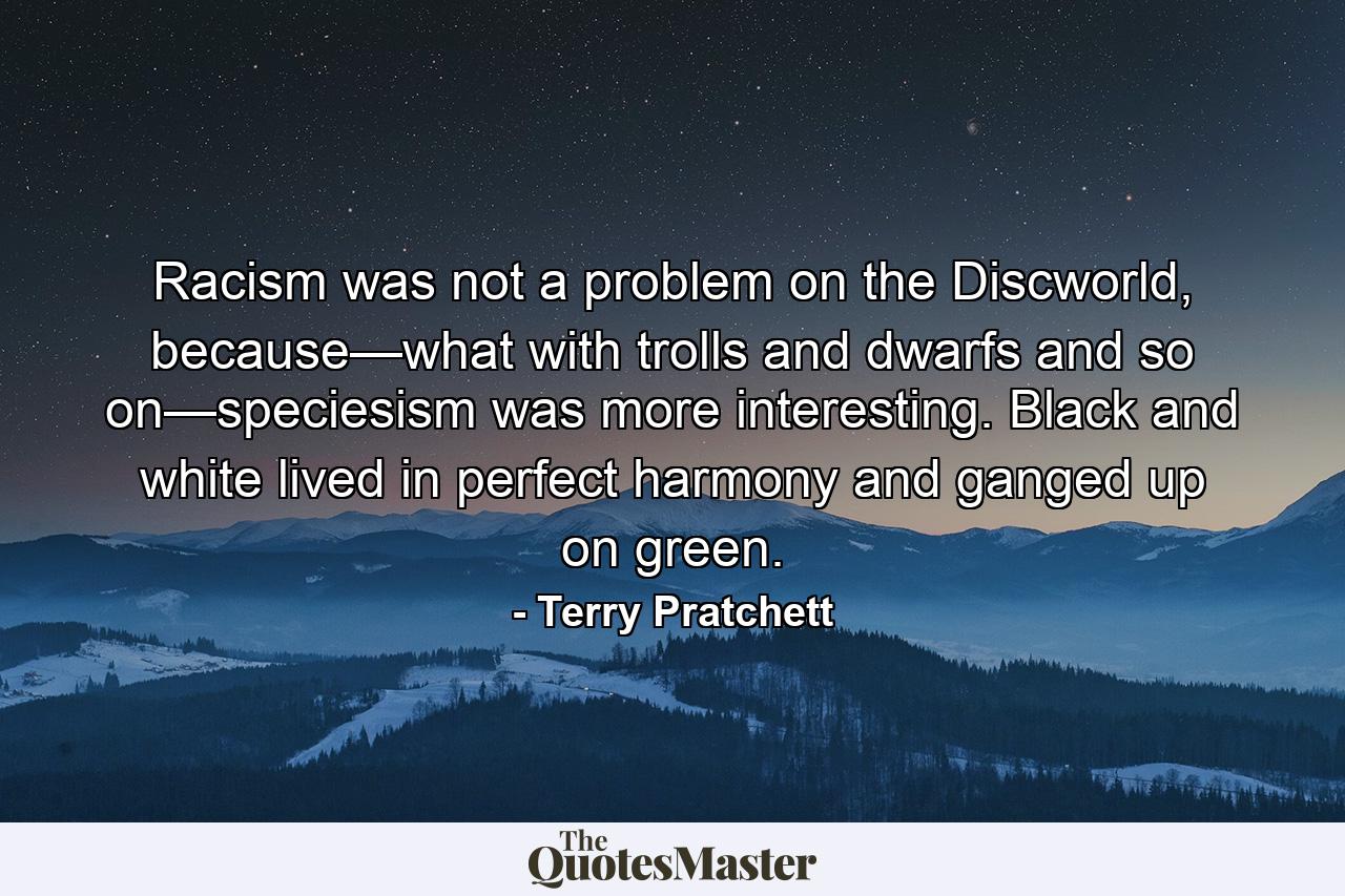 Racism was not a problem on the Discworld, because—what with trolls and dwarfs and so on—speciesism was more interesting. Black and white lived in perfect harmony and ganged up on green. - Quote by Terry Pratchett