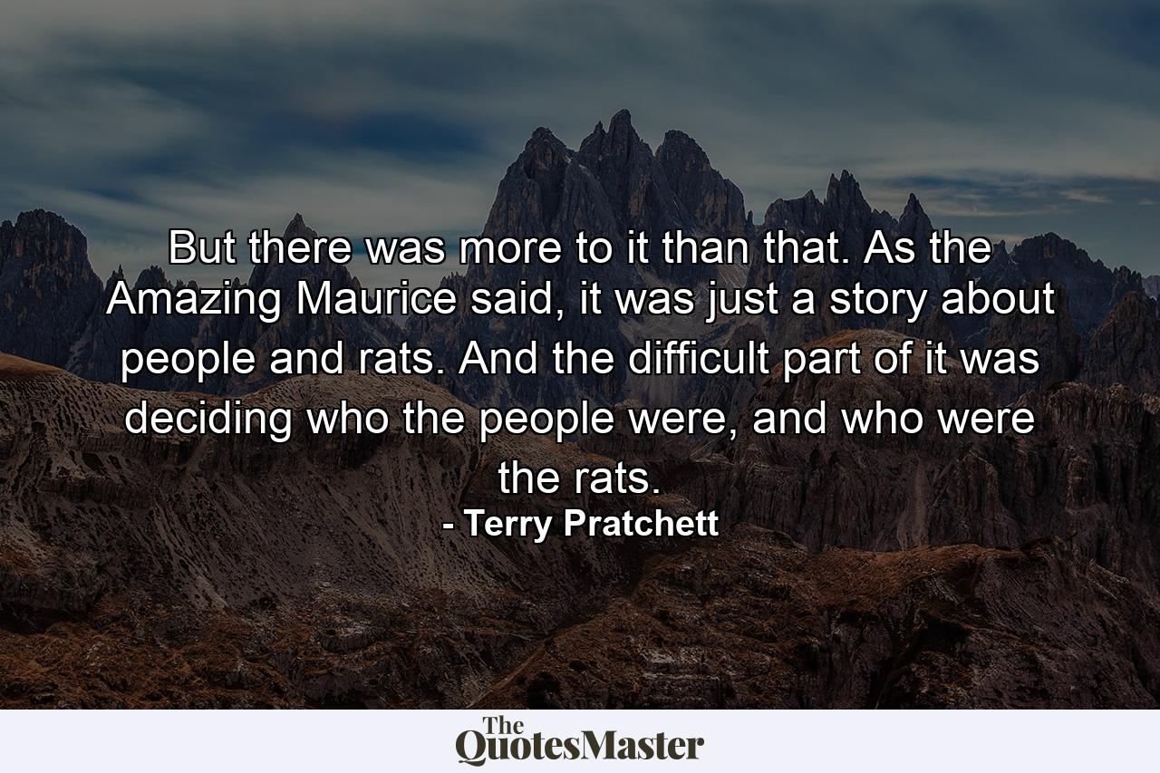 But there was more to it than that. As the Amazing Maurice said, it was just a story about people and rats. And the difficult part of it was deciding who the people were, and who were the rats. - Quote by Terry Pratchett