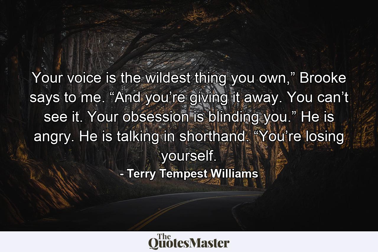 Your voice is the wildest thing you own,” Brooke says to me. “And you’re giving it away. You can’t see it. Your obsession is blinding you.” He is angry. He is talking in shorthand. “You’re losing yourself. - Quote by Terry Tempest Williams