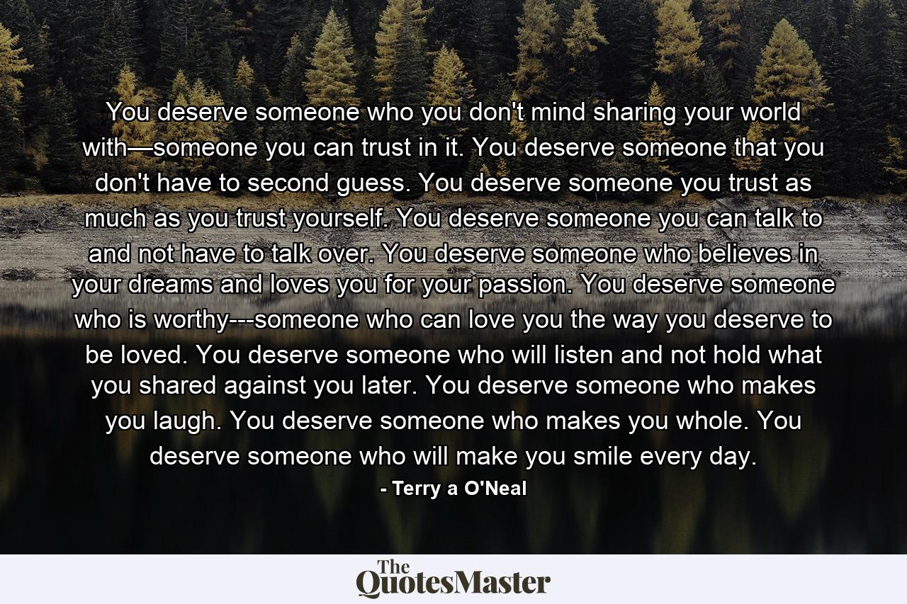 You deserve someone who you don't mind sharing your world with—someone you can trust in it. You deserve someone that you don't have to second guess. You deserve someone you trust as much as you trust yourself. You deserve someone you can talk to and not have to talk over. You deserve someone who believes in your dreams and loves you for your passion. You deserve someone who is worthy---someone who can love you the way you deserve to be loved. You deserve someone who will listen and not hold what you shared against you later. You deserve someone who makes you laugh. You deserve someone who makes you whole. You deserve someone who will make you smile every day. - Quote by Terry a O'Neal