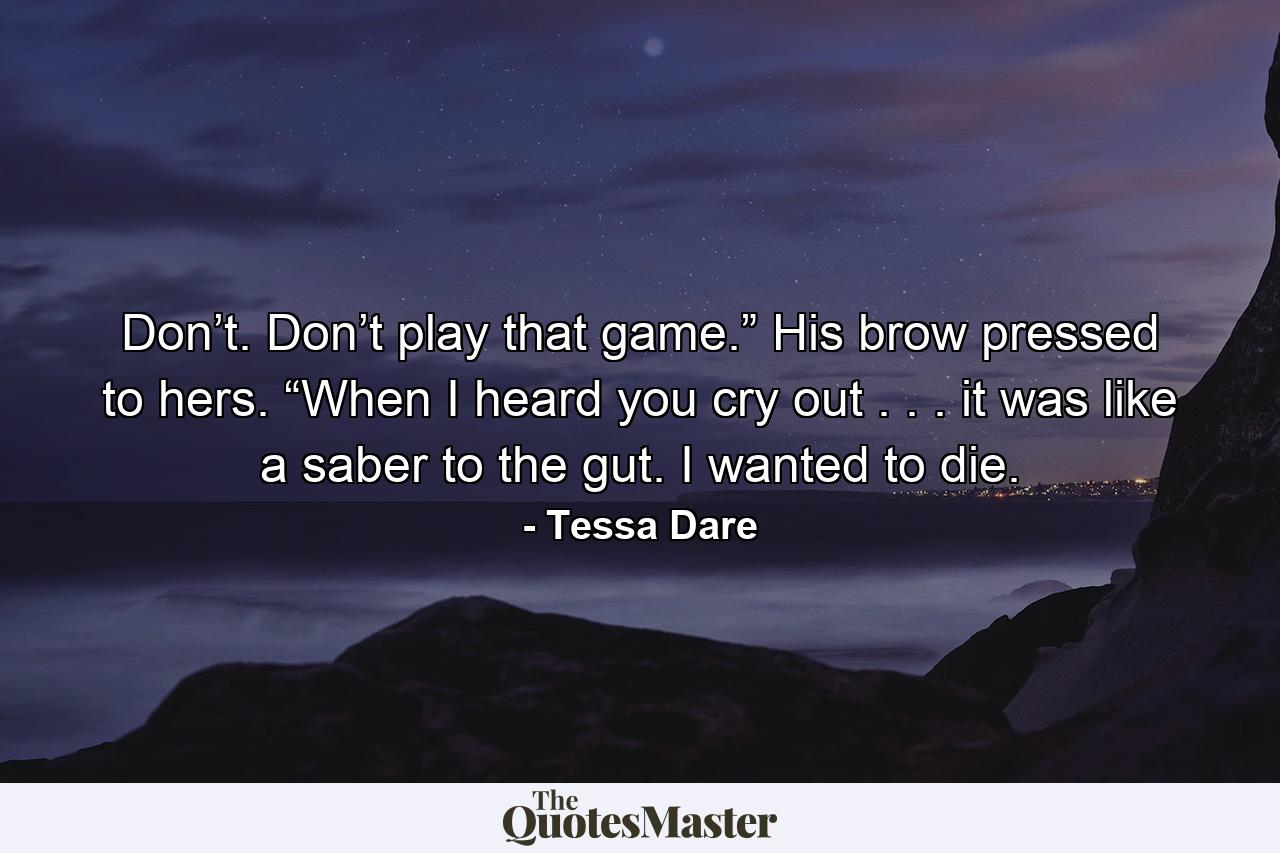 Don’t. Don’t play that game.” His brow pressed to hers. “When I heard you cry out . . . it was like a saber to the gut. I wanted to die. - Quote by Tessa Dare