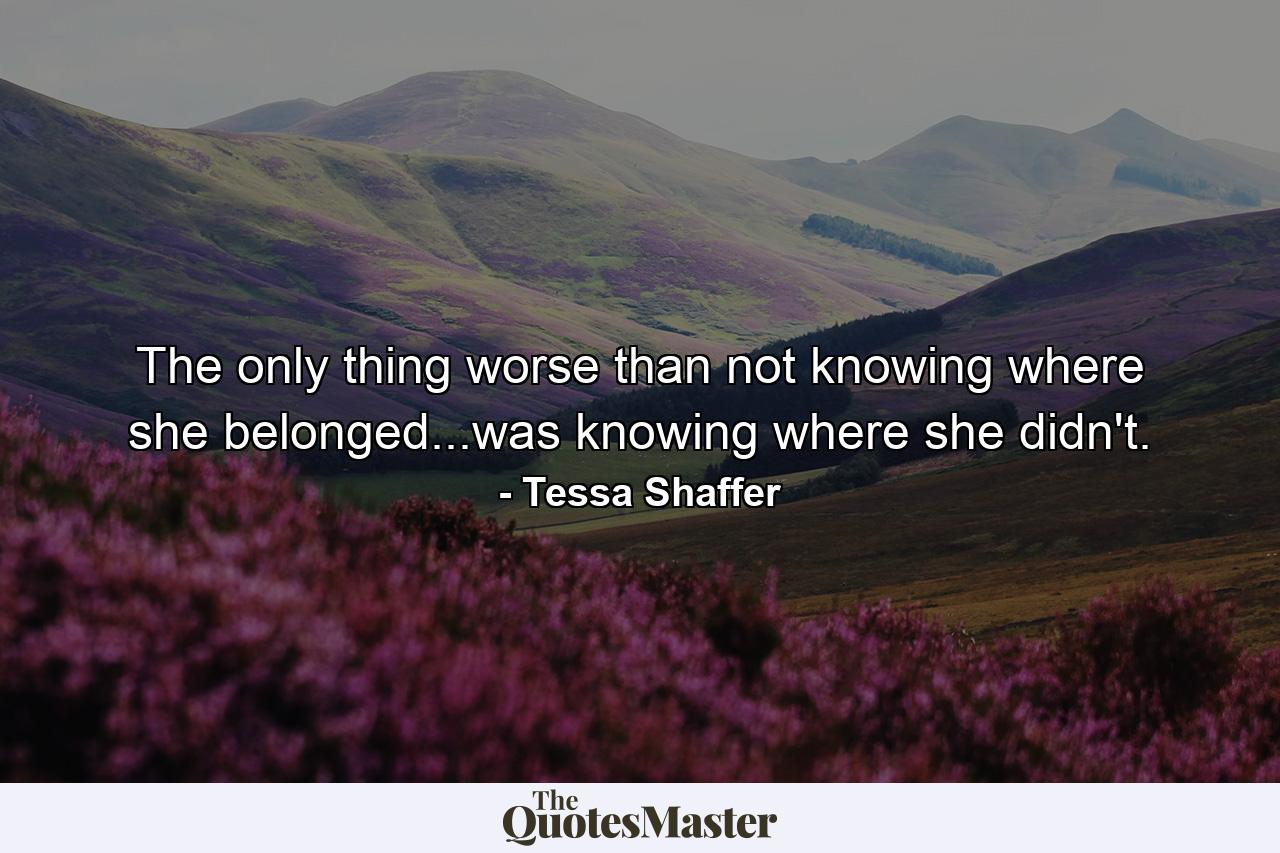 The only thing worse than not knowing where she belonged...was knowing where she didn't. - Quote by Tessa Shaffer