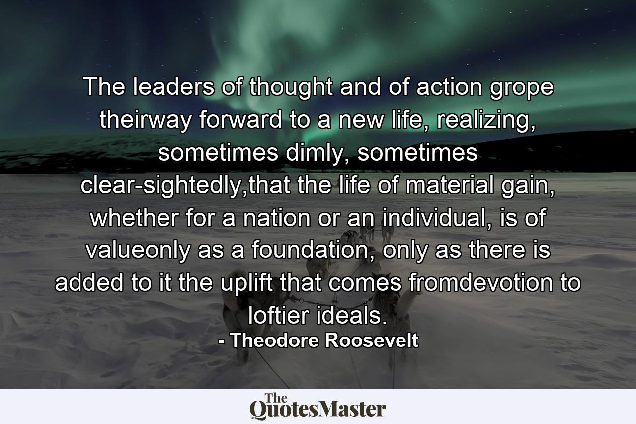 The leaders of thought and of action grope theirway forward to a new life, realizing, sometimes dimly, sometimes clear-sightedly,that the life of material gain, whether for a nation or an individual, is of valueonly as a foundation, only as there is added to it the uplift that comes fromdevotion to loftier ideals. - Quote by Theodore Roosevelt