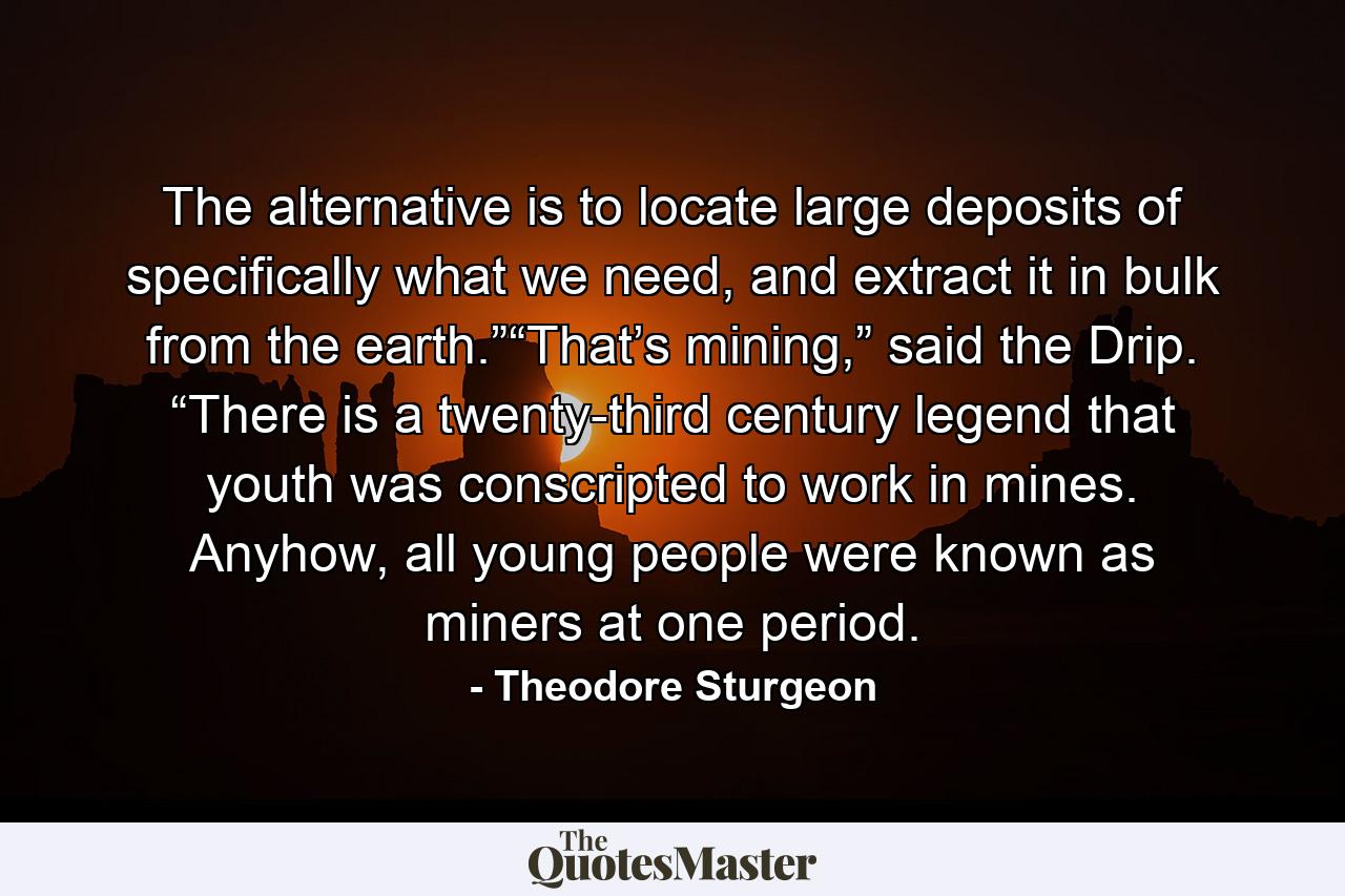 The alternative is to locate large deposits of specifically what we need, and extract it in bulk from the earth.”“That’s mining,” said the Drip. “There is a twenty-third century legend that youth was conscripted to work in mines. Anyhow, all young people were known as miners at one period. - Quote by Theodore Sturgeon