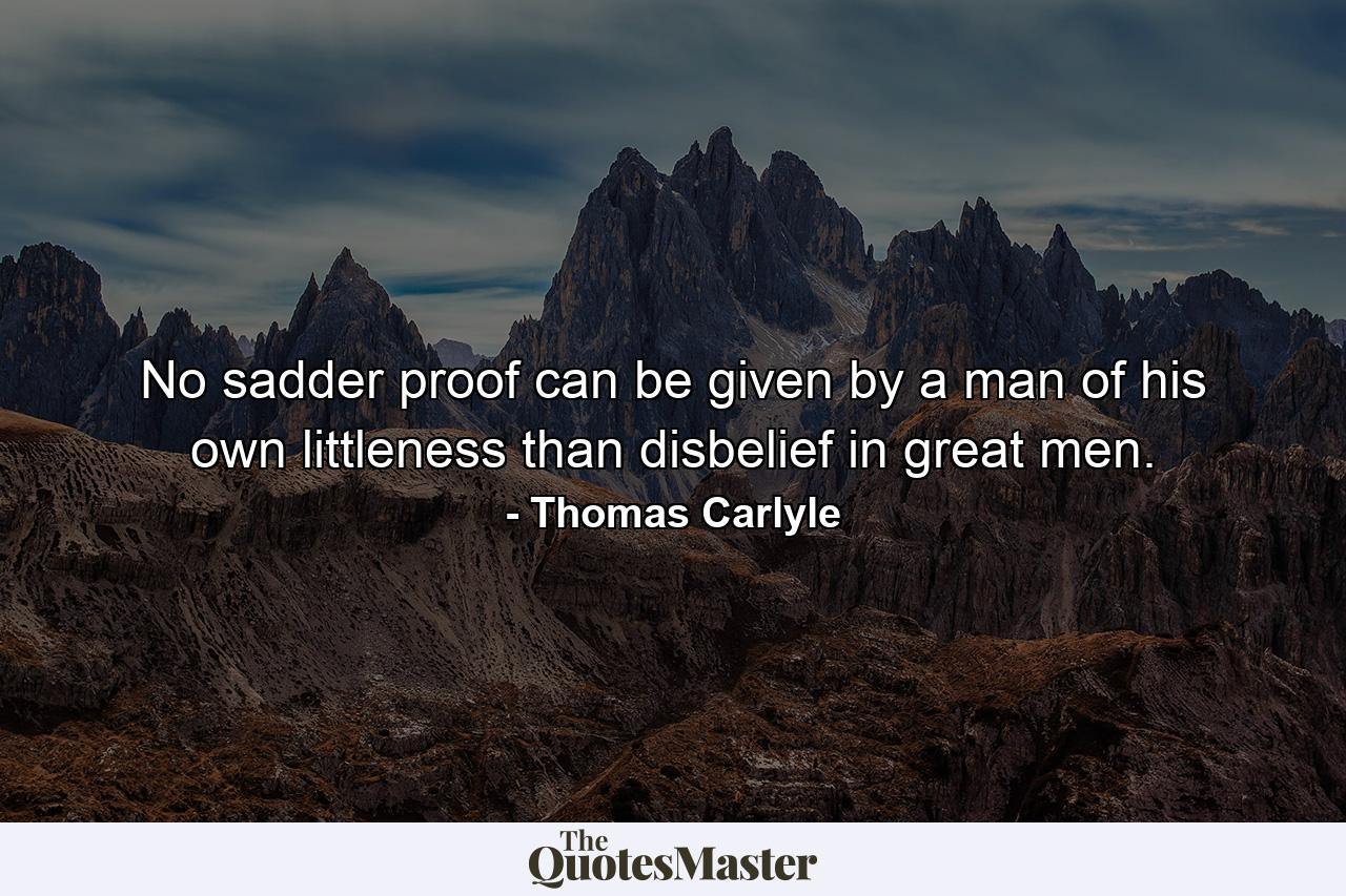 No sadder proof can be given by a man of his own littleness  than disbelief in great men. - Quote by Thomas Carlyle