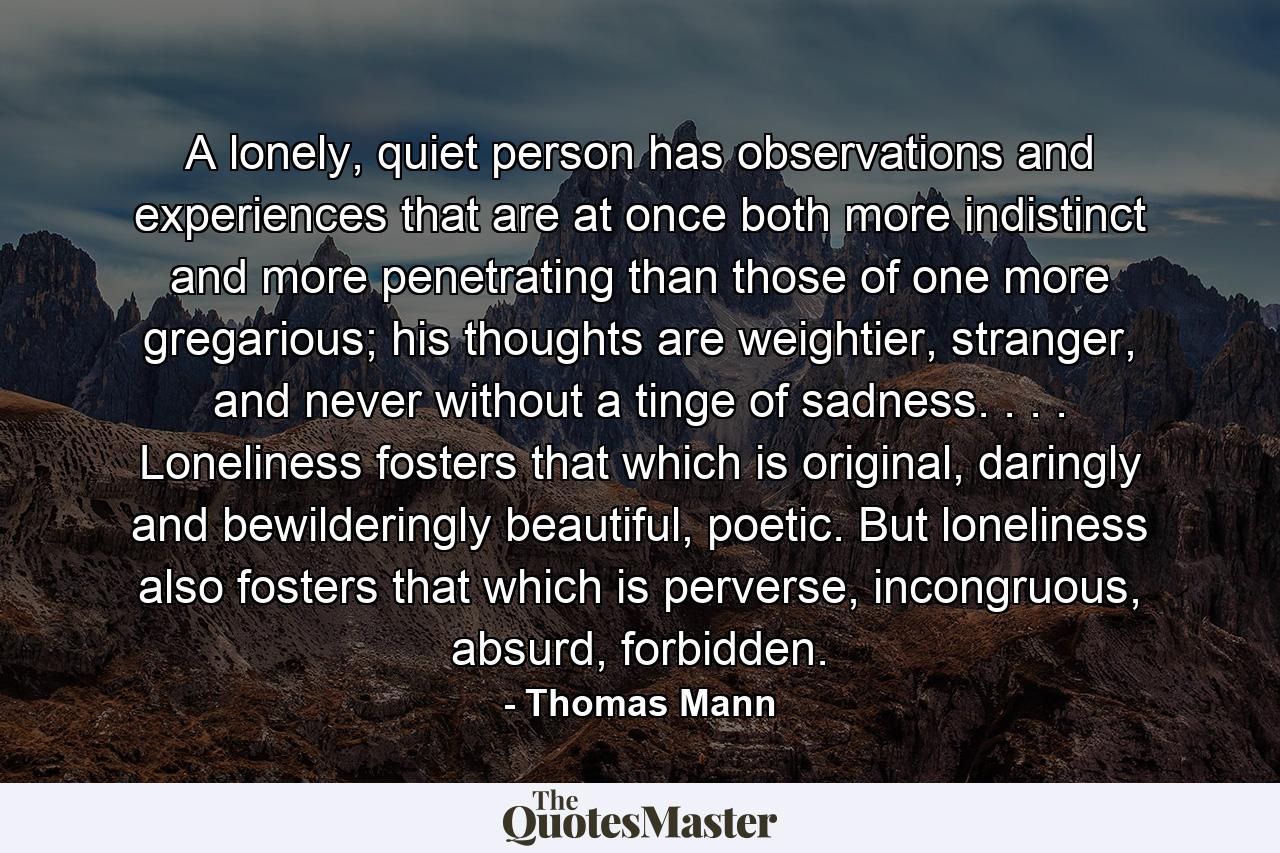 A lonely, quiet person has observations and experiences that are at once both more indistinct and more penetrating than those of one more gregarious; his thoughts are weightier, stranger, and never without a tinge of sadness. . . . Loneliness fosters that which is original, daringly and bewilderingly beautiful, poetic. But loneliness also fosters that which is perverse, incongruous, absurd, forbidden. - Quote by Thomas Mann