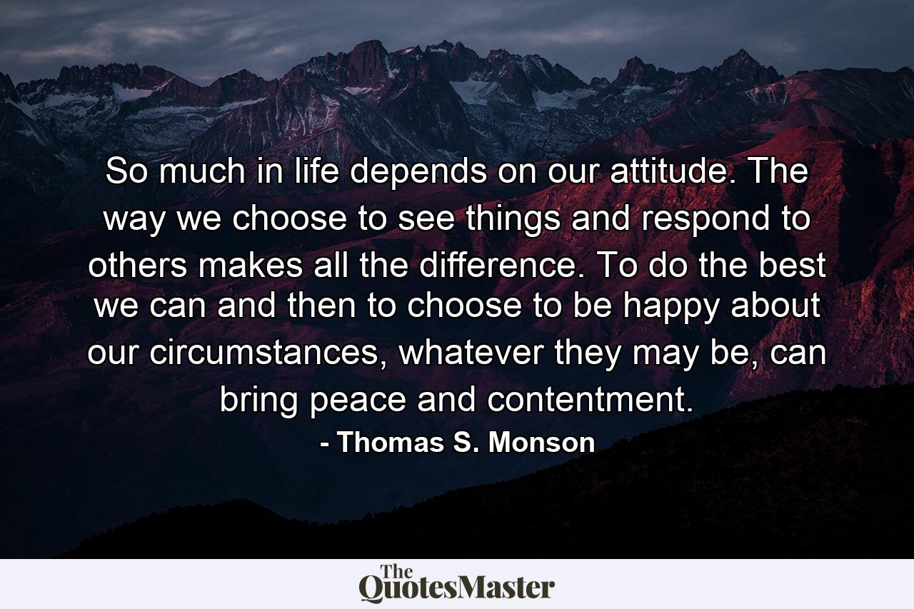 So much in life depends on our attitude. The way we choose to see things and respond to others makes all the difference. To do the best we can and then to choose to be happy about our circumstances, whatever they may be, can bring peace and contentment. - Quote by Thomas S. Monson