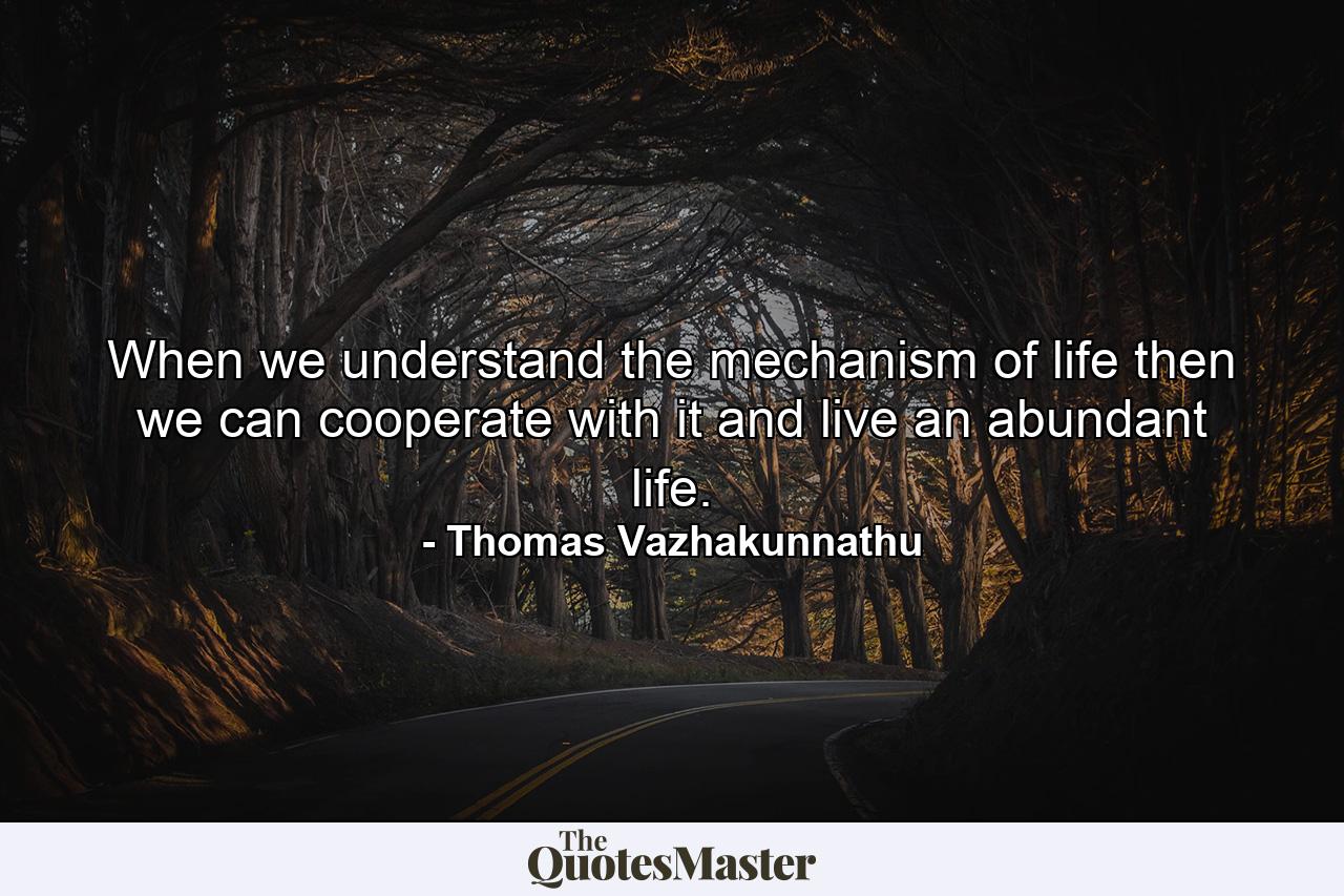 When we understand the mechanism of life then we can cooperate with it and live an abundant life. - Quote by Thomas Vazhakunnathu