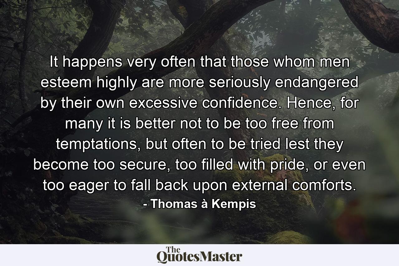 It happens very often that those whom men esteem highly are more seriously endangered by their own excessive confidence. Hence, for many it is better not to be too free from temptations, but often to be tried lest they become too secure, too filled with pride, or even too eager to fall back upon external comforts. - Quote by Thomas à Kempis