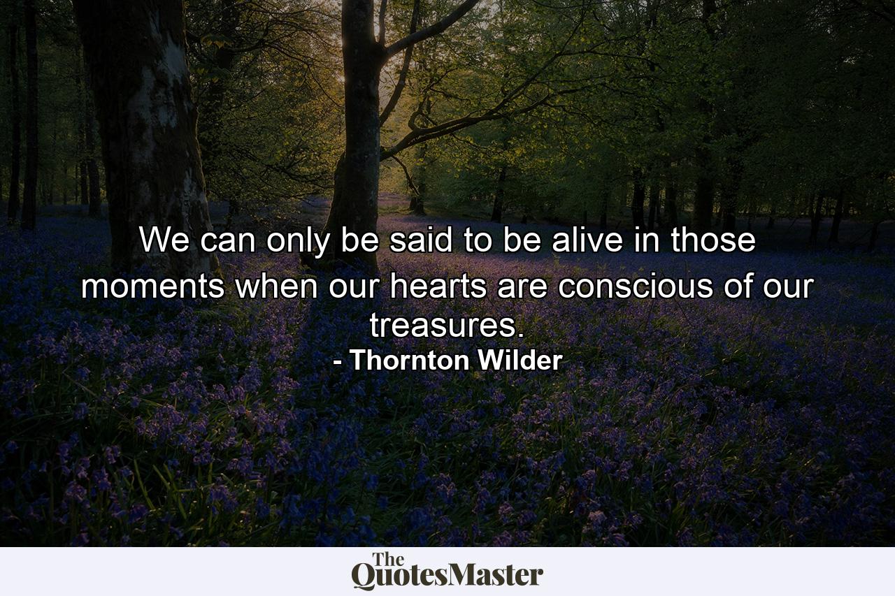 We can only be said to be alive in those moments when our hearts are conscious of our treasures. - Quote by Thornton Wilder