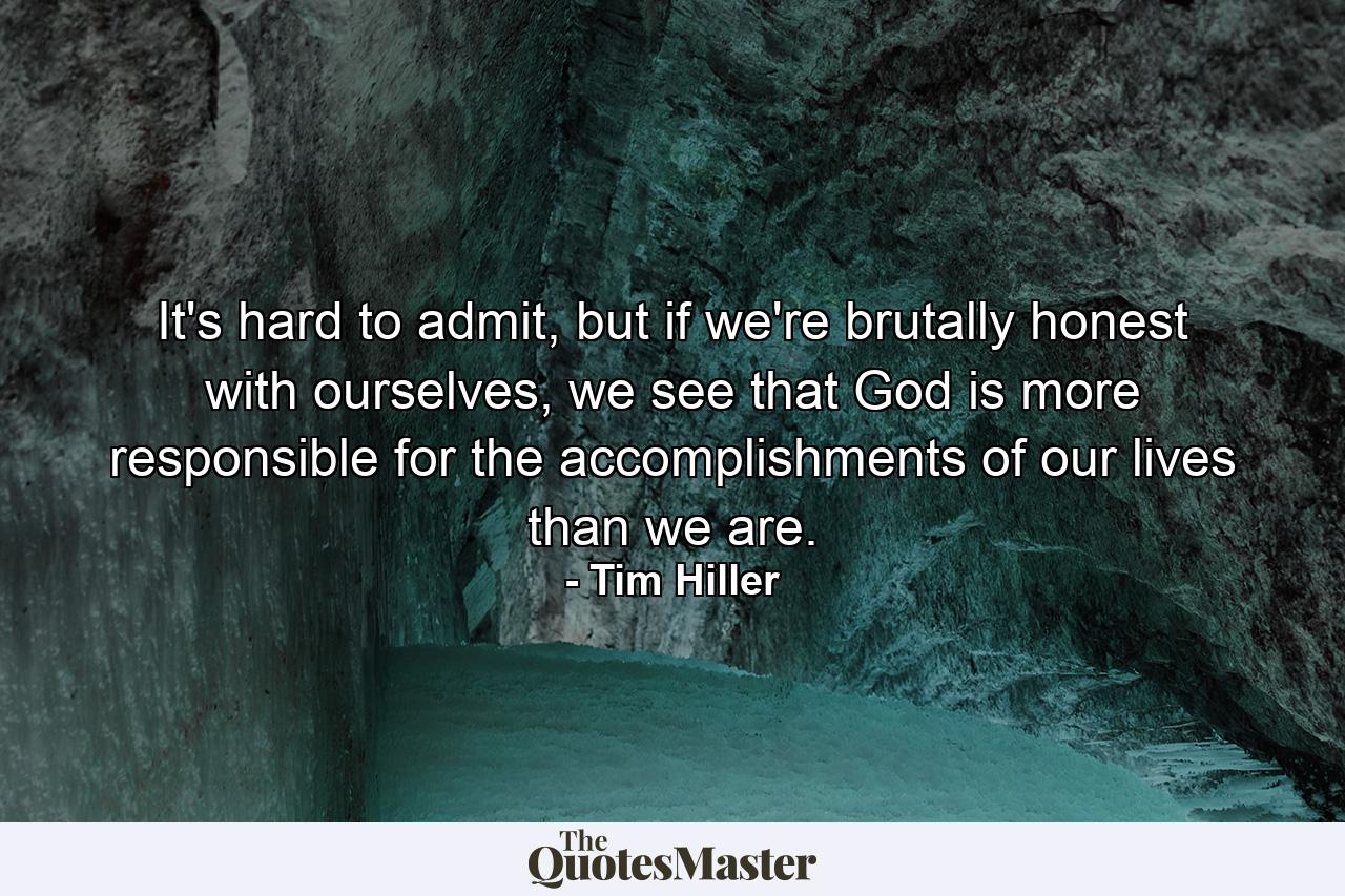 It's hard to admit, but if we're brutally honest with ourselves, we see that God is more responsible for the accomplishments of our lives than we are. - Quote by Tim Hiller