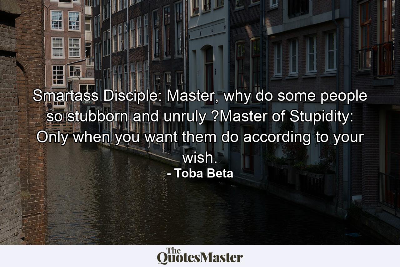 Smartass Disciple: Master, why do some people so stubborn and unruly ?Master of Stupidity: Only when you want them do according to your wish. - Quote by Toba Beta