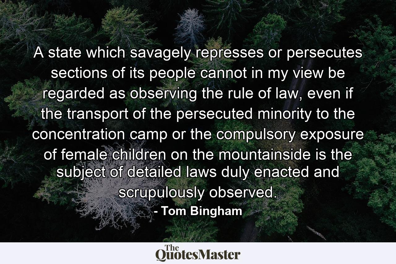 A state which savagely represses or persecutes sections of its people cannot in my view be regarded as observing the rule of law, even if the transport of the persecuted minority to the concentration camp or the compulsory exposure of female children on the mountainside is the subject of detailed laws duly enacted and scrupulously observed. - Quote by Tom Bingham