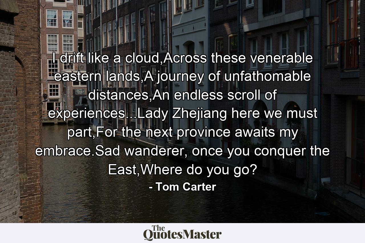 I drift like a cloud,Across these venerable eastern lands,A journey of unfathomable distances,An endless scroll of experiences...Lady Zhejiang here we must part,For the next province awaits my embrace.Sad wanderer, once you conquer the East,Where do you go? - Quote by Tom Carter