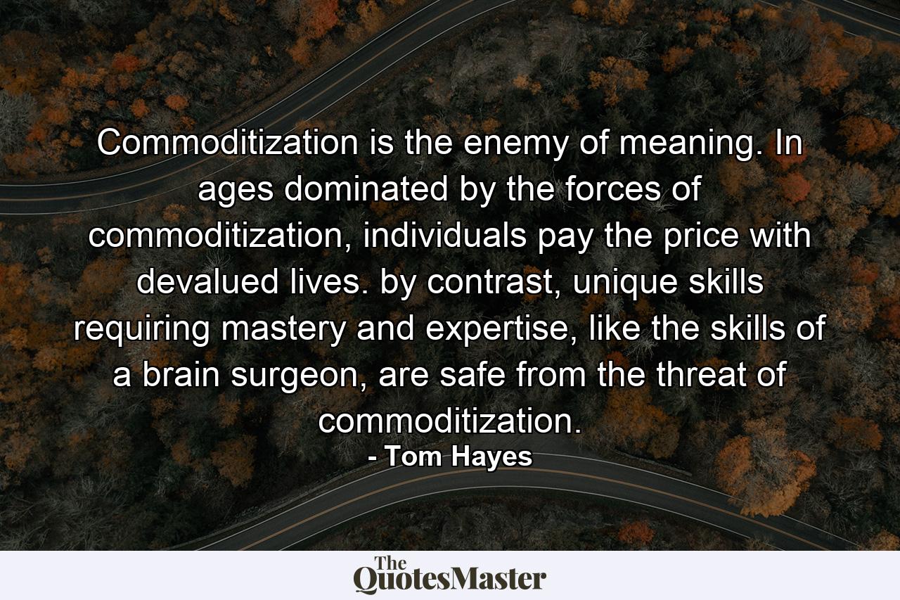 Commoditization is the enemy of meaning. In ages dominated by the forces of commoditization, individuals pay the price with devalued lives. by contrast, unique skills requiring mastery and expertise, like the skills of a brain surgeon, are safe from the threat of commoditization. - Quote by Tom Hayes