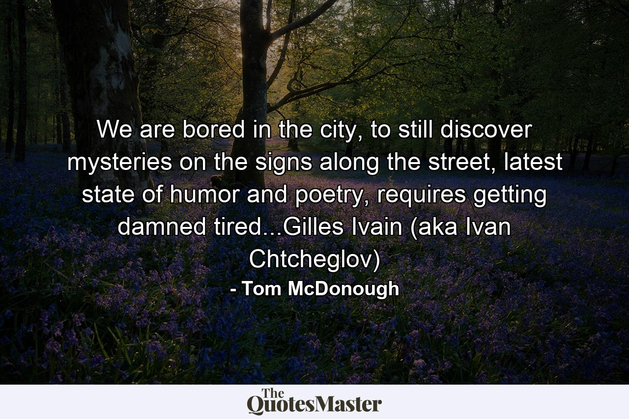 We are bored in the city, to still discover mysteries on the signs along the street, latest state of humor and poetry, requires getting damned tired...Gilles Ivain (aka Ivan Chtcheglov) - Quote by Tom McDonough