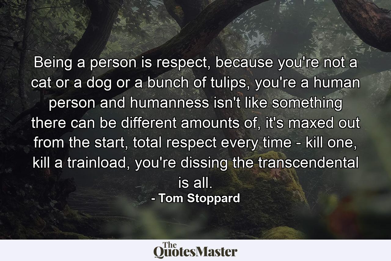 Being a person is respect, because you're not a cat or a dog or a bunch of tulips, you're a human person and humanness isn't like something there can be different amounts of, it's maxed out from the start, total respect every time - kill one, kill a trainload, you're dissing the transcendental is all. - Quote by Tom Stoppard