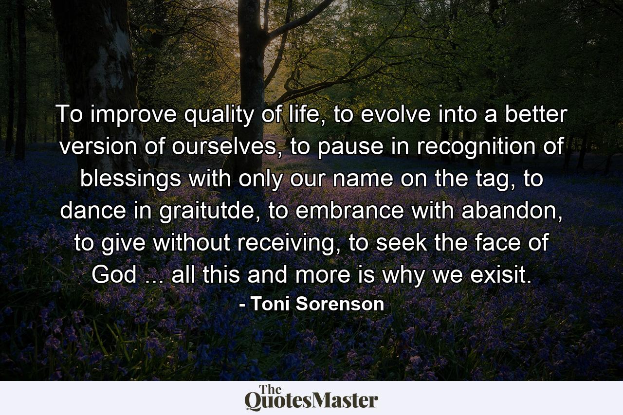 To improve quality of life, to evolve into a better version of ourselves, to pause in recognition of blessings with only our name on the tag, to dance in graitutde, to embrance with abandon, to give without receiving, to seek the face of God ... all this and more is why we exisit. - Quote by Toni Sorenson