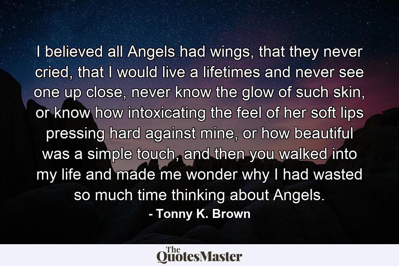 I believed all Angels had wings, that they never cried, that I would live a lifetimes and never see one up close, never know the glow of such skin, or know how intoxicating the feel of her soft lips pressing hard against mine, or how beautiful was a simple touch, and then you walked into my life and made me wonder why I had wasted so much time thinking about Angels. - Quote by Tonny K. Brown