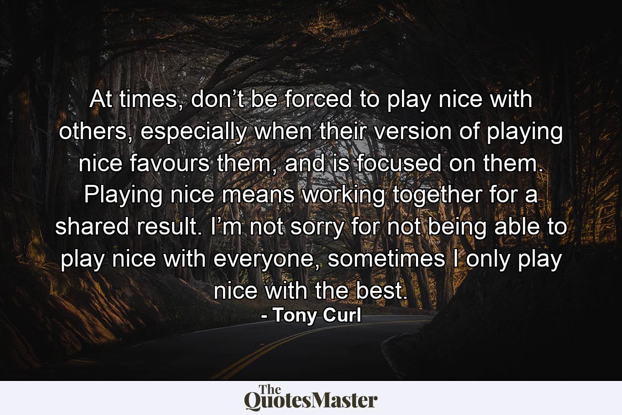 At times, don’t be forced to play nice with others, especially when their version of playing nice favours them, and is focused on them. Playing nice means working together for a shared result. I’m not sorry for not being able to play nice with everyone, sometimes I only play nice with the best. - Quote by Tony Curl