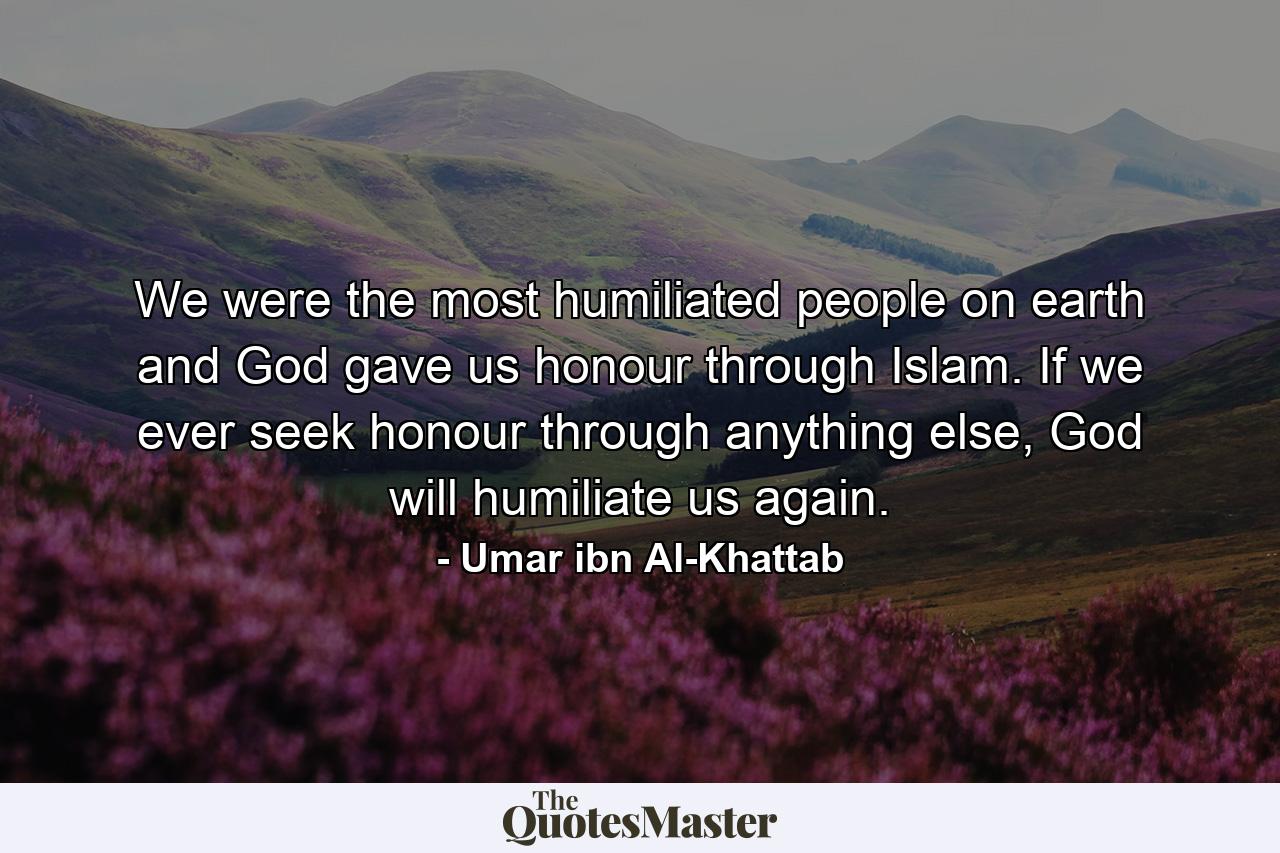 We were the most humiliated people on earth and God gave us honour through Islam. If we ever seek honour through anything else, God will humiliate us again. - Quote by Umar ibn Al-Khattab