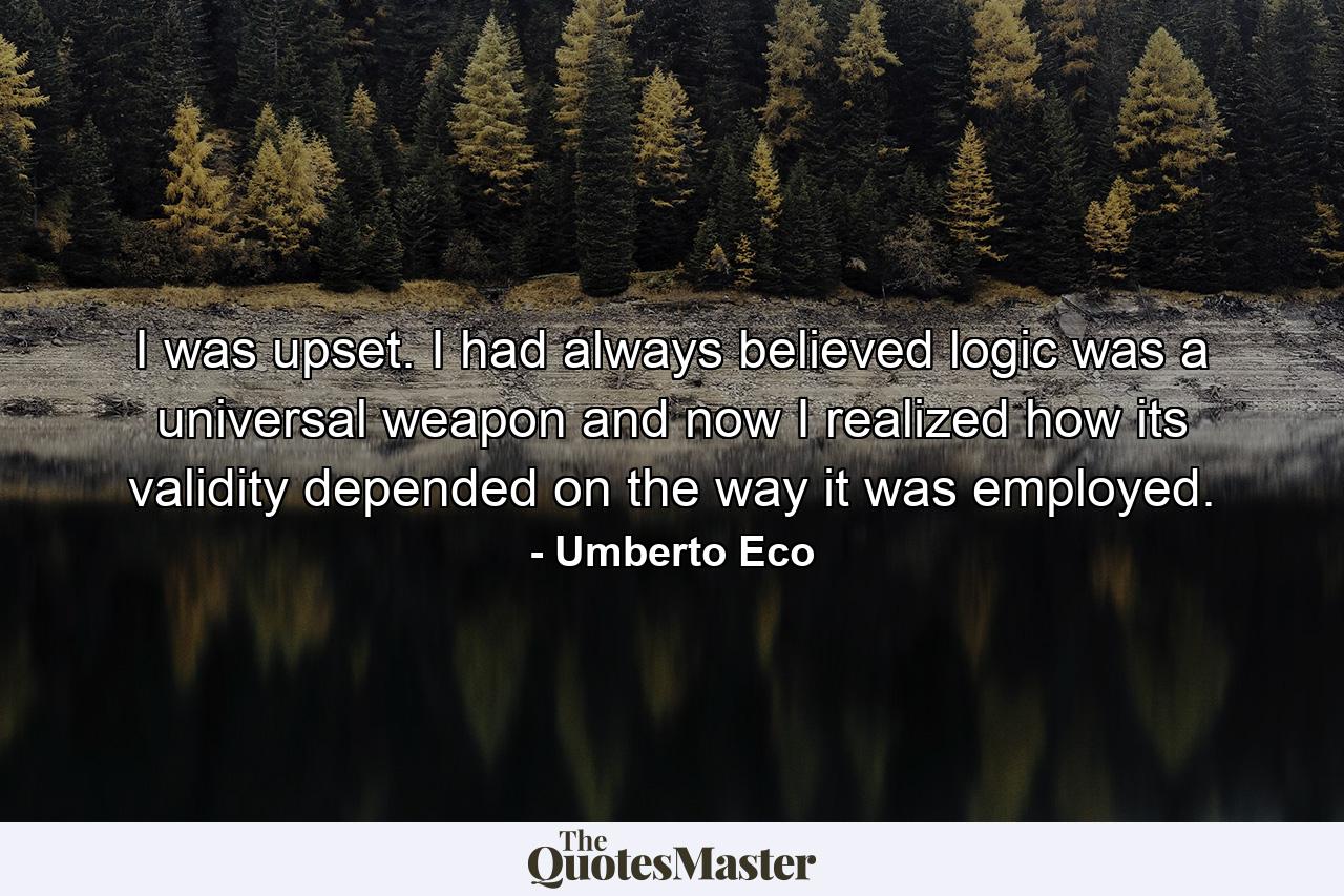 I was upset. I had always believed logic was a universal weapon and now I realized how its validity depended on the way it was employed. - Quote by Umberto Eco