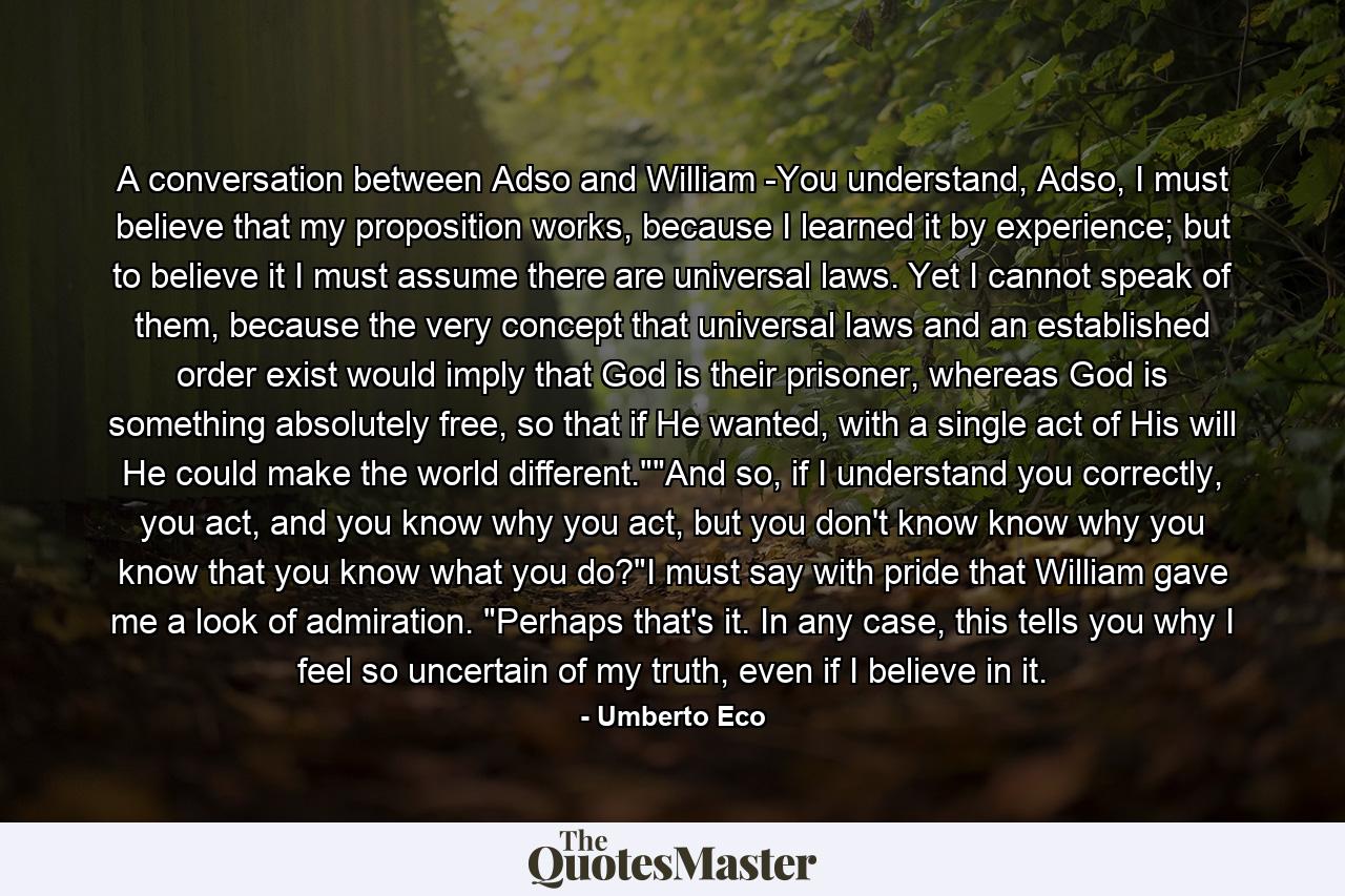 A conversation between Adso and William -You understand, Adso, I must believe that my proposition works, because I learned it by experience; but to believe it I must assume there are universal laws. Yet I cannot speak of them, because the very concept that universal laws and an established order exist would imply that God is their prisoner, whereas God is something absolutely free, so that if He wanted, with a single act of His will He could make the world different.