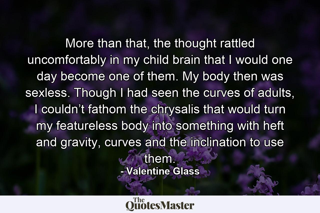 More than that, the thought rattled uncomfortably in my child brain that I would one day become one of them. My body then was sexless. Though I had seen the curves of adults, I couldn’t fathom the chrysalis that would turn my featureless body into something with heft and gravity, curves and the inclination to use them. - Quote by Valentine Glass