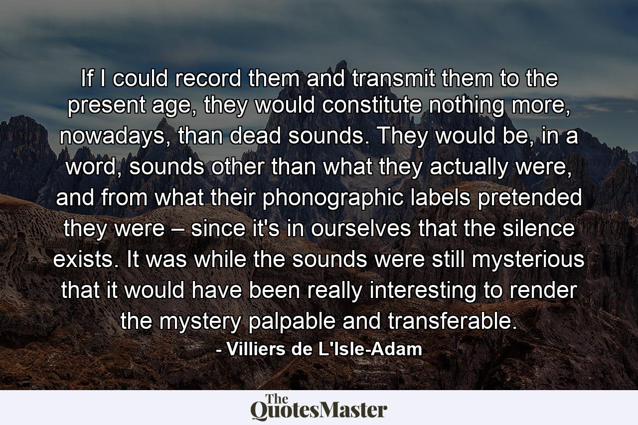 If I could record them and transmit them to the present age, they would constitute nothing more, nowadays, than dead sounds. They would be, in a word, sounds other than what they actually were, and from what their phonographic labels pretended they were – since it's in ourselves that the silence exists. It was while the sounds were still mysterious that it would have been really interesting to render the mystery palpable and transferable. - Quote by Villiers de L'Isle-Adam