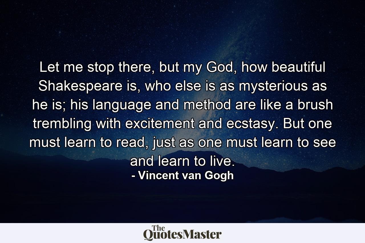 Let me stop there, but my God, how beautiful Shakespeare is, who else is as mysterious as he is; his language and method are like a brush trembling with excitement and ecstasy. But one must learn to read, just as one must learn to see and learn to live. - Quote by Vincent van Gogh